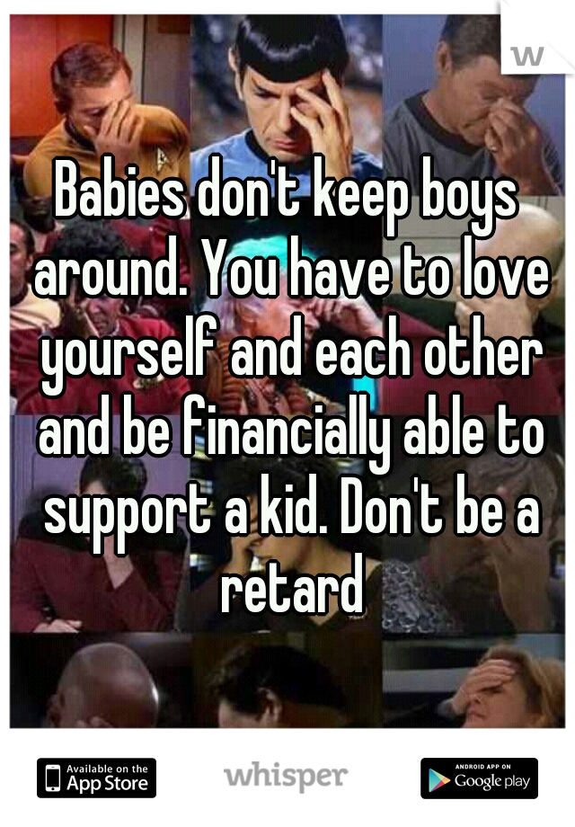 Babies don't keep boys around. You have to love yourself and each other and be financially able to support a kid. Don't be a retard