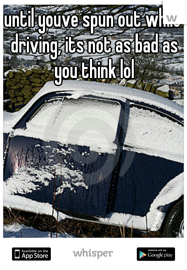 until youve spun out while driving, its not as bad as you think lol