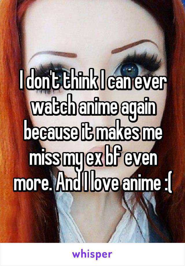 I don't think I can ever watch anime again because it makes me miss my ex bf even more. And I love anime :(