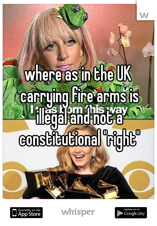 where as in the UK carrying fire arms is illegal and not a constitutional "right"