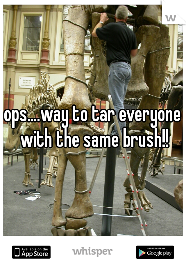 ops....way to tar everyone with the same brush!!