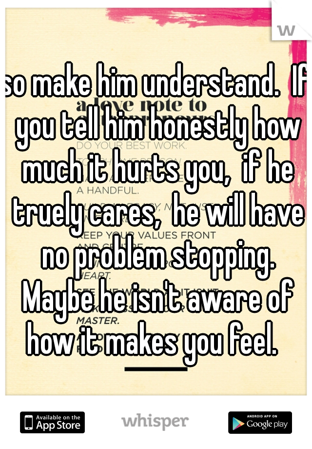 so make him understand.  If you tell him honestly how much it hurts you,  if he truely cares,  he will have no problem stopping. Maybe he isn't aware of how it makes you feel.  