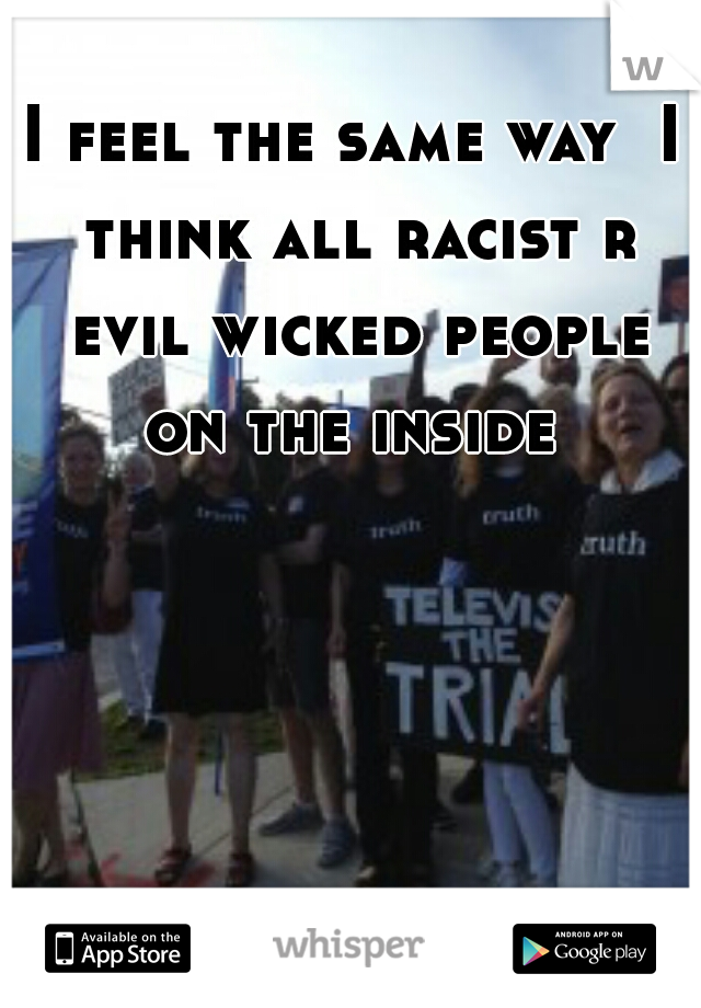I feel the same way  I think all racist r evil wicked people on the inside 