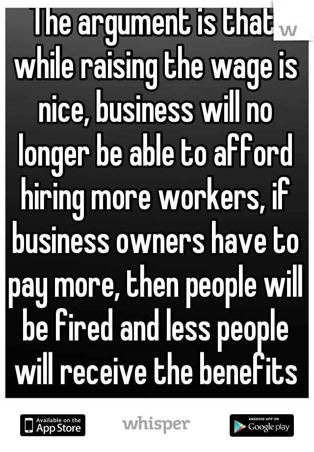 The argument is that, while raising the wage is nice, business will no longer be able to afford hiring more workers, if business owners have to pay more, then people will be fired and less people will receive the benefits