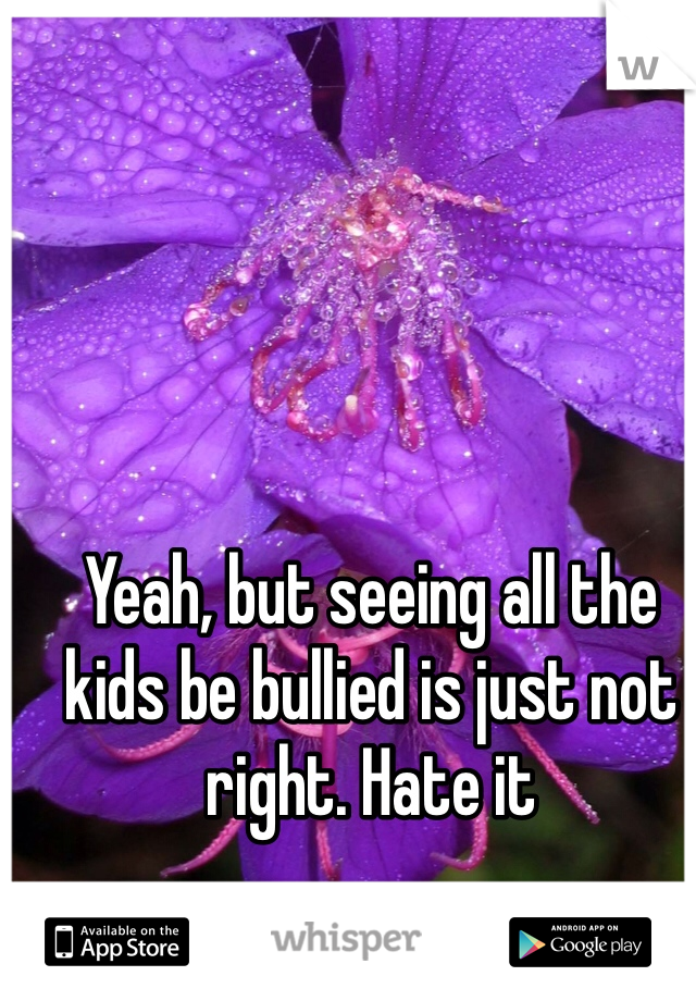 Yeah, but seeing all the kids be bullied is just not right. Hate it 