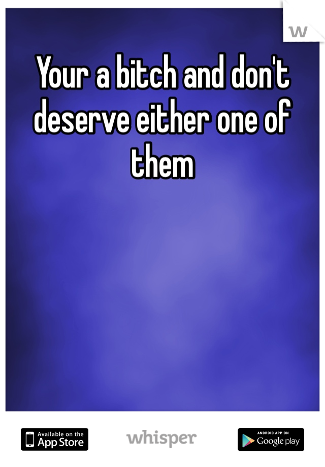 Your a bitch and don't deserve either one of them 