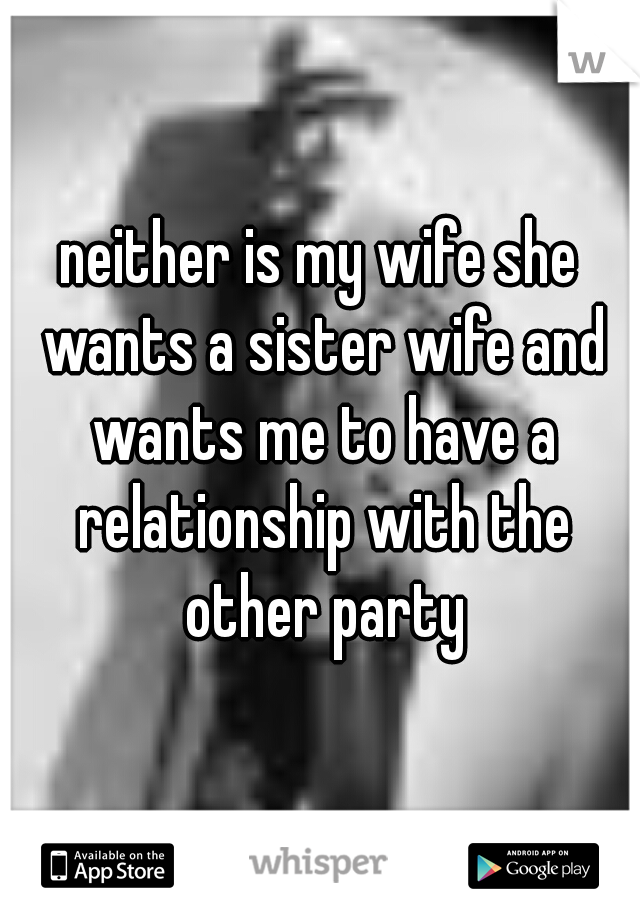 neither is my wife she wants a sister wife and wants me to have a relationship with the other party