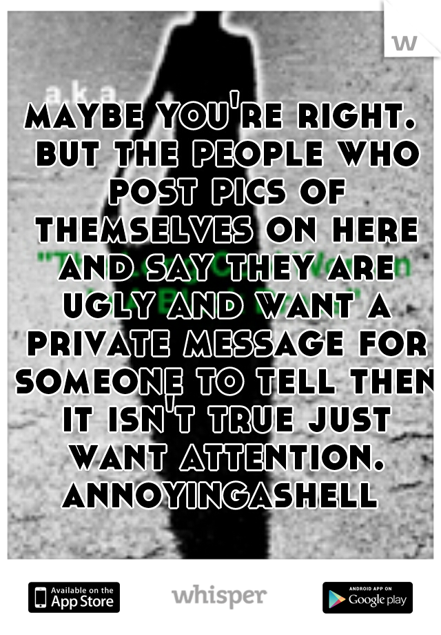 maybe you're right. but the people who post pics of themselves on here and say they are ugly and want a private message for someone to tell then it isn't true just want attention. annoyingashell 