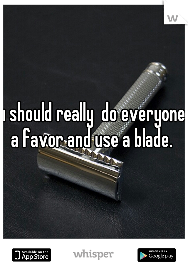 u should really  do everyone a favor and use a blade. 