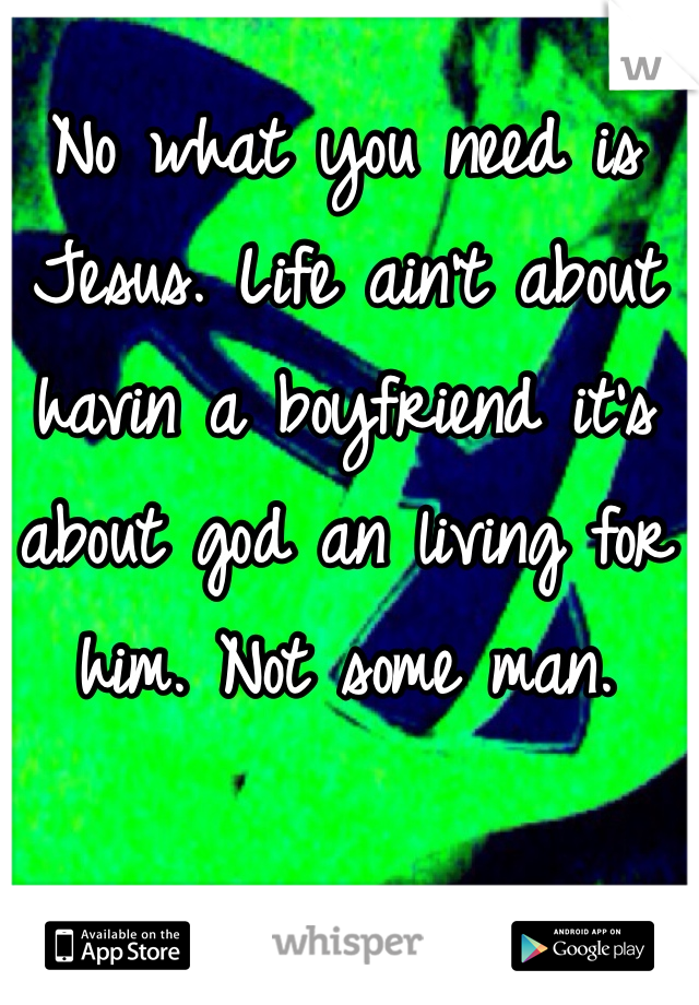 No what you need is Jesus. Life ain't about havin a boyfriend it's about god an living for him. Not some man. 
