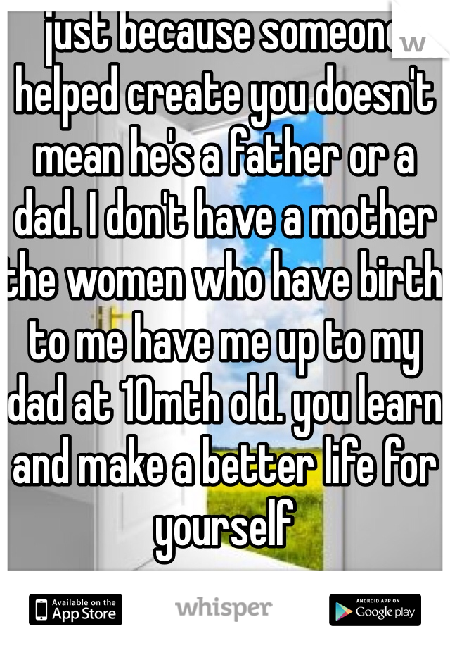 just because someone helped create you doesn't mean he's a father or a dad. I don't have a mother the women who have birth to me have me up to my dad at 10mth old. you learn and make a better life for yourself 