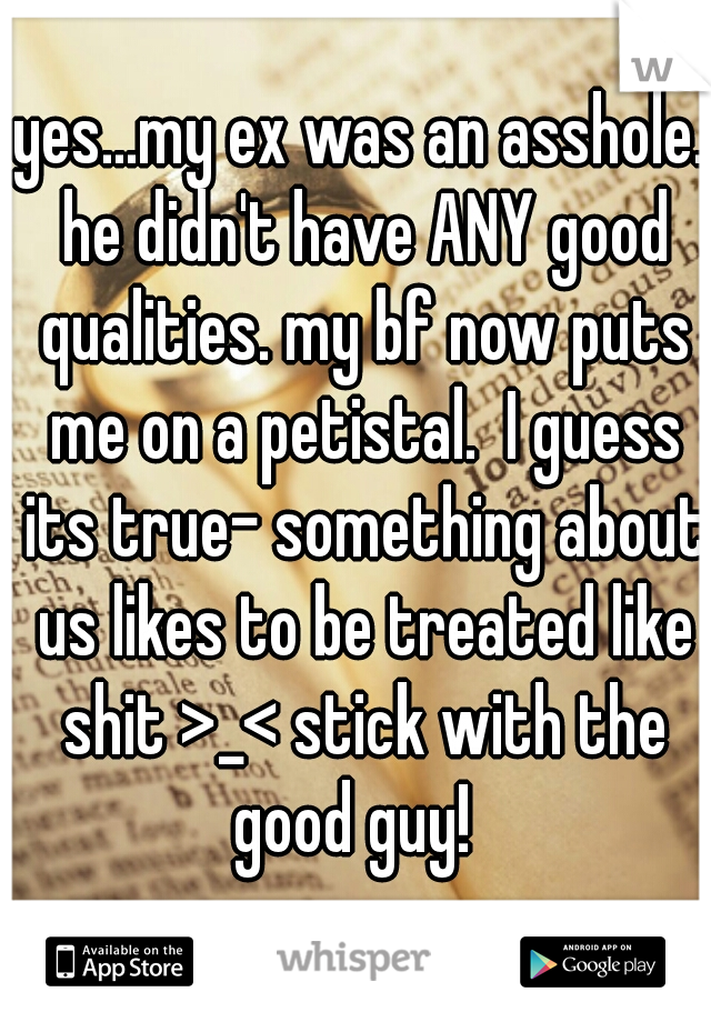 yes...my ex was an asshole. he didn't have ANY good qualities. my bf now puts me on a petistal.  I guess its true- something about us likes to be treated like shit >_< stick with the good guy!  