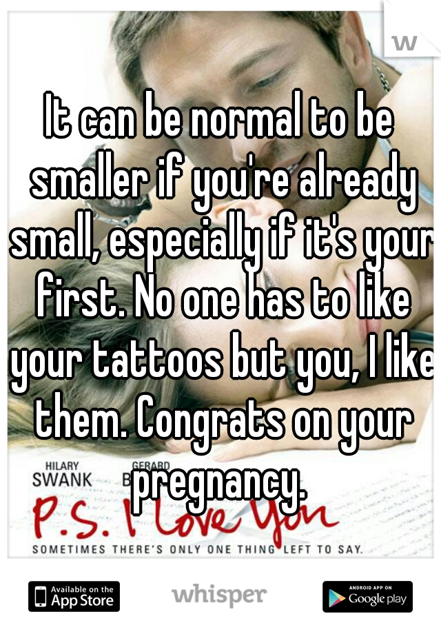 It can be normal to be smaller if you're already small, especially if it's your first. No one has to like your tattoos but you, I like them. Congrats on your pregnancy. 