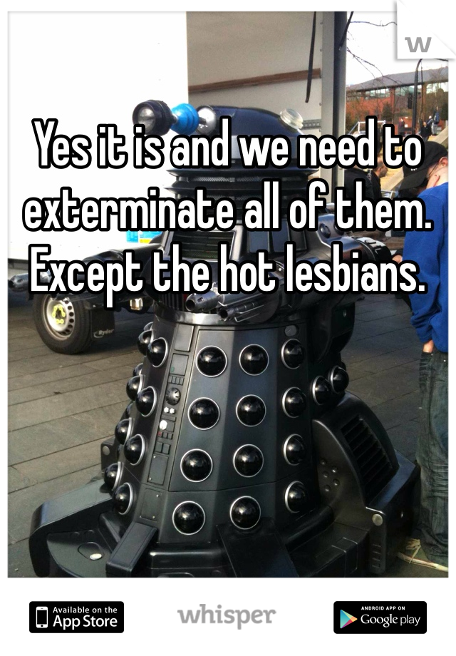 Yes it is and we need to exterminate all of them. Except the hot lesbians.