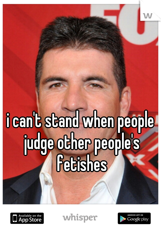 i can't stand when people judge other people's fetishes