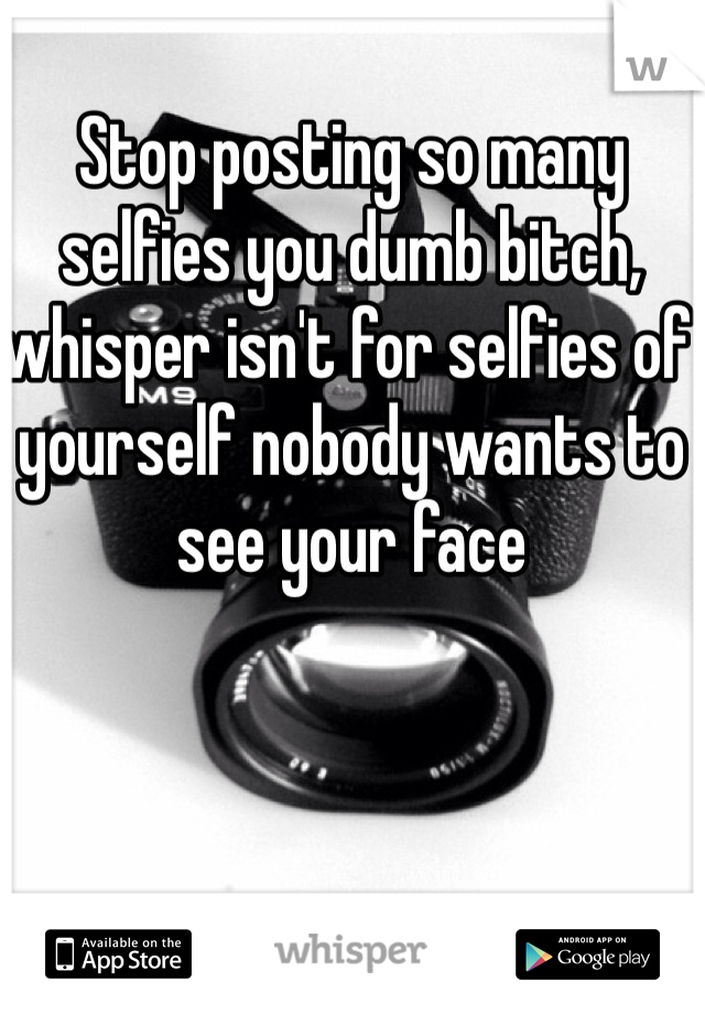Stop posting so many selfies you dumb bitch, whisper isn't for selfies of yourself nobody wants to see your face 
