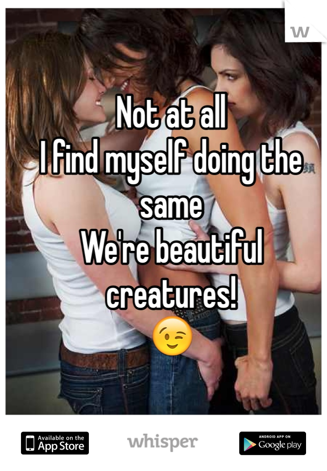 Not at all
I find myself doing the same
We're beautiful creatures!
😉