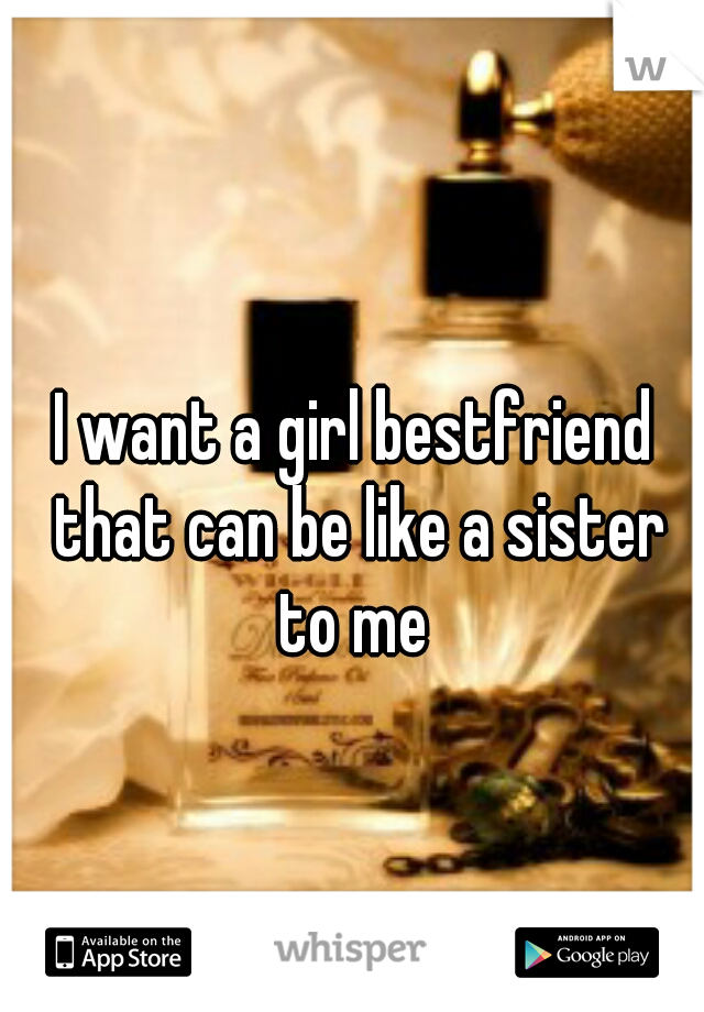 I want a girl bestfriend that can be like a sister to me 
