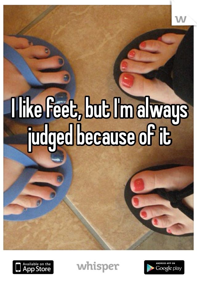 I like feet, but I'm always judged because of it