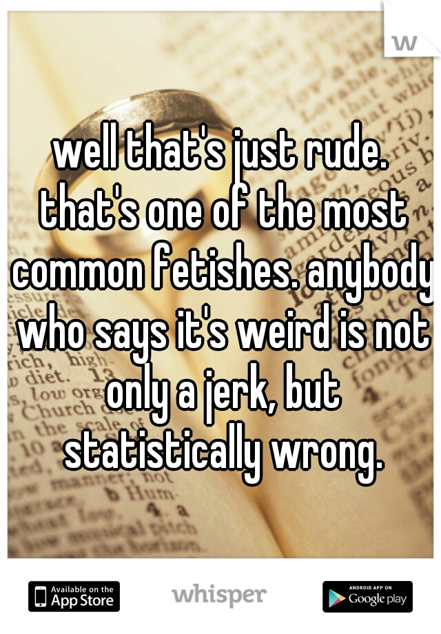 well that's just rude. that's one of the most common fetishes. anybody who says it's weird is not only a jerk, but statistically wrong.