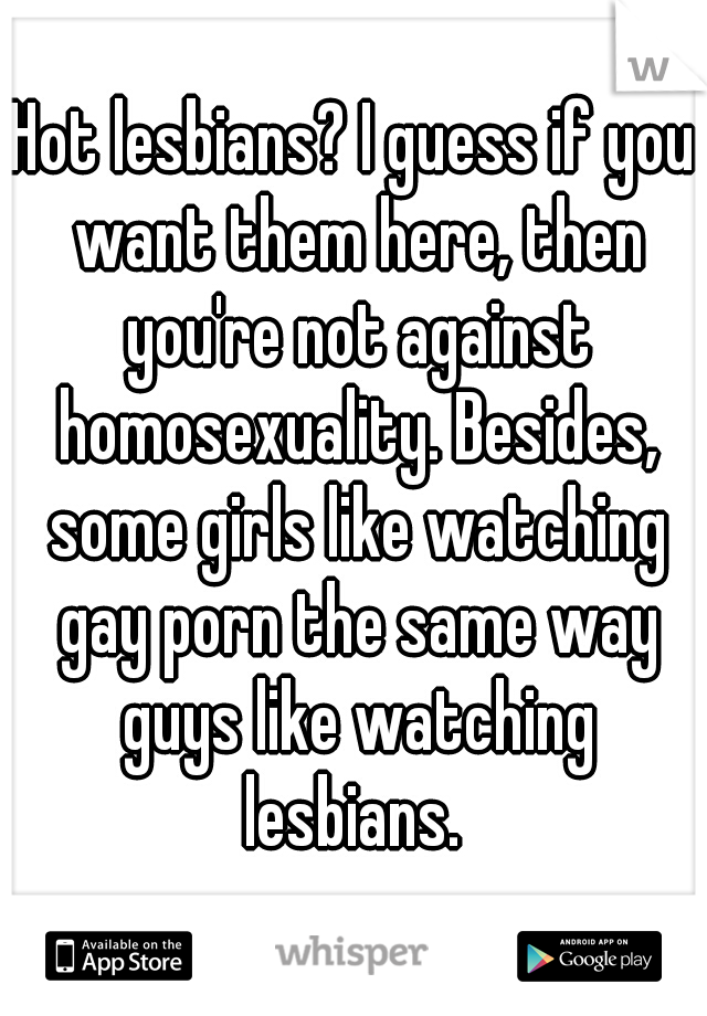 Hot lesbians? I guess if you want them here, then you're not against homosexuality. Besides, some girls like watching gay porn the same way guys like watching lesbians. 