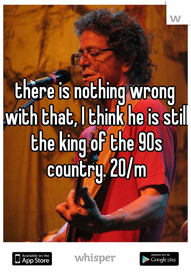 there is nothing wrong with that, I think he is still the king of the 90s country. 20/m
