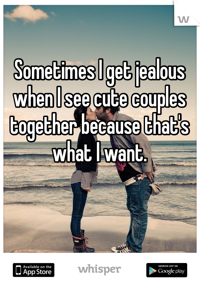Sometimes I get jealous when I see cute couples together because that's what I want.
