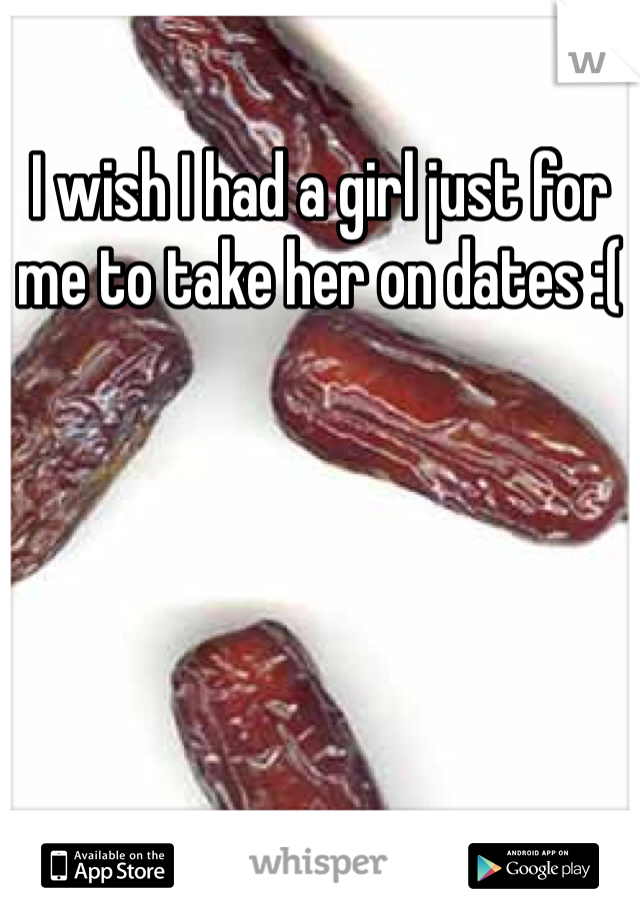 I wish I had a girl just for me to take her on dates :( 