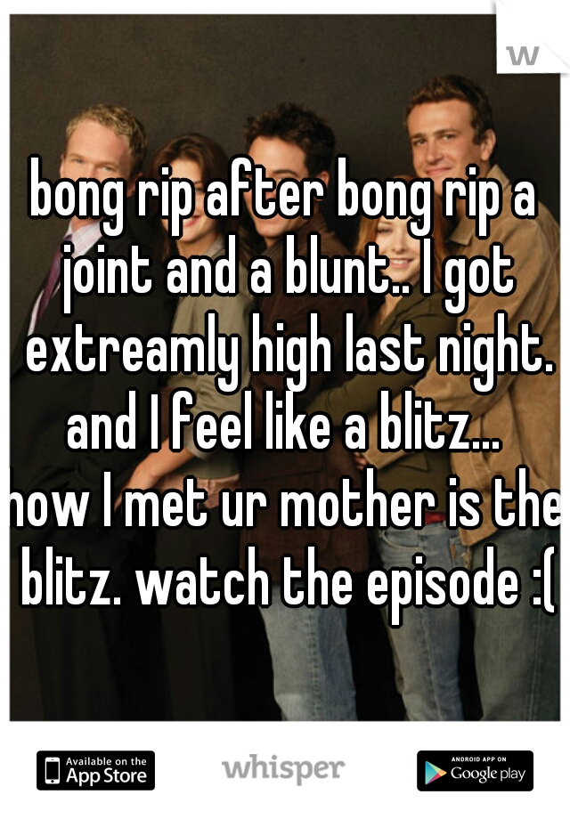 bong rip after bong rip a joint and a blunt.. I got extreamly high last night. and I feel like a blitz... 

how I met ur mother is the blitz. watch the episode :(