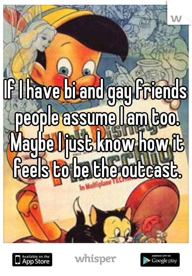 If I have bi and gay friends people assume I am too. Maybe I just know how it feels to be the outcast.