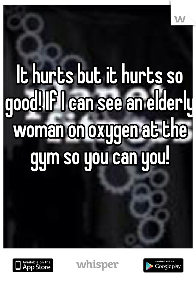 It hurts but it hurts so good! If I can see an elderly woman on oxygen at the gym so you can you!