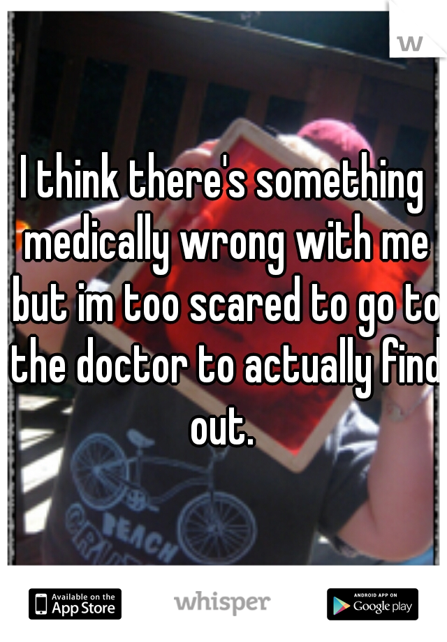 I think there's something medically wrong with me but im too scared to go to the doctor to actually find out. 