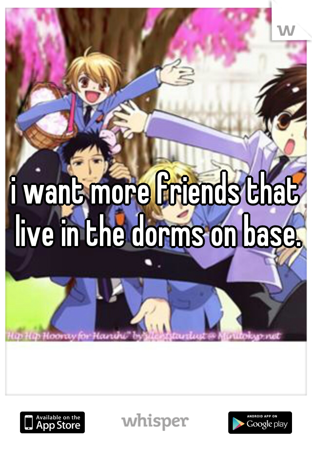 i want more friends that live in the dorms on base.