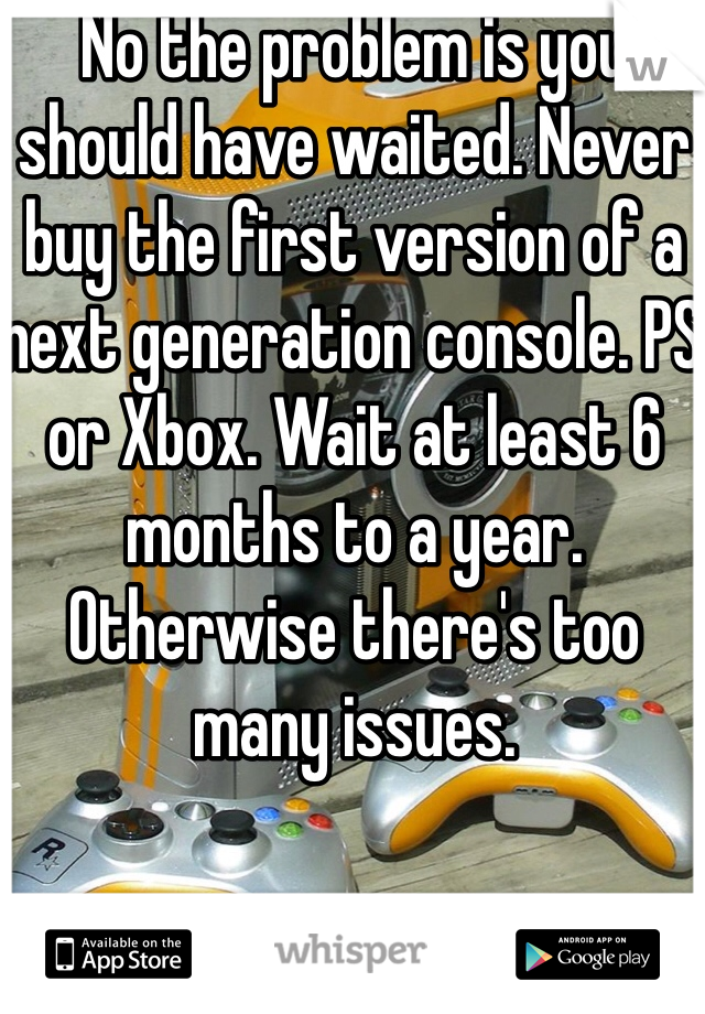 No the problem is you should have waited. Never buy the first version of a next generation console. PS or Xbox. Wait at least 6 months to a year. Otherwise there's too many issues.