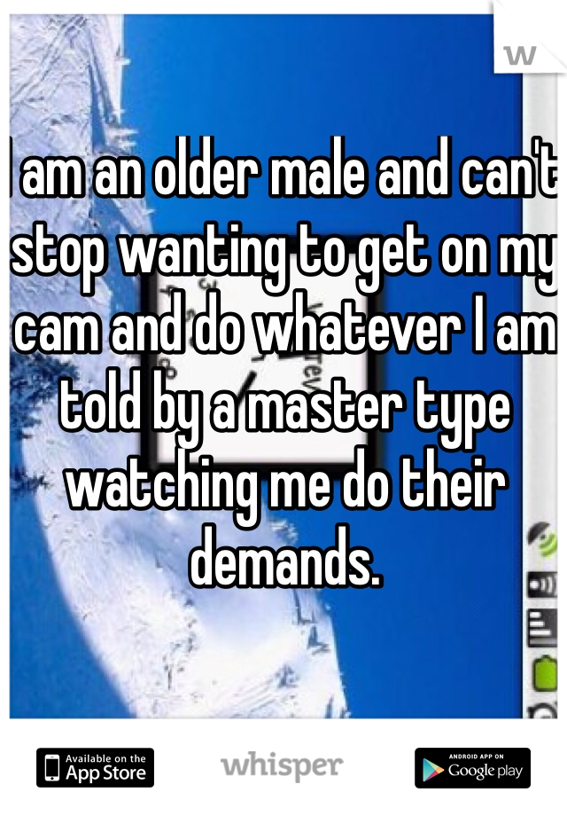 I am an older male and can't stop wanting to get on my cam and do whatever I am told by a master type watching me do their demands. 