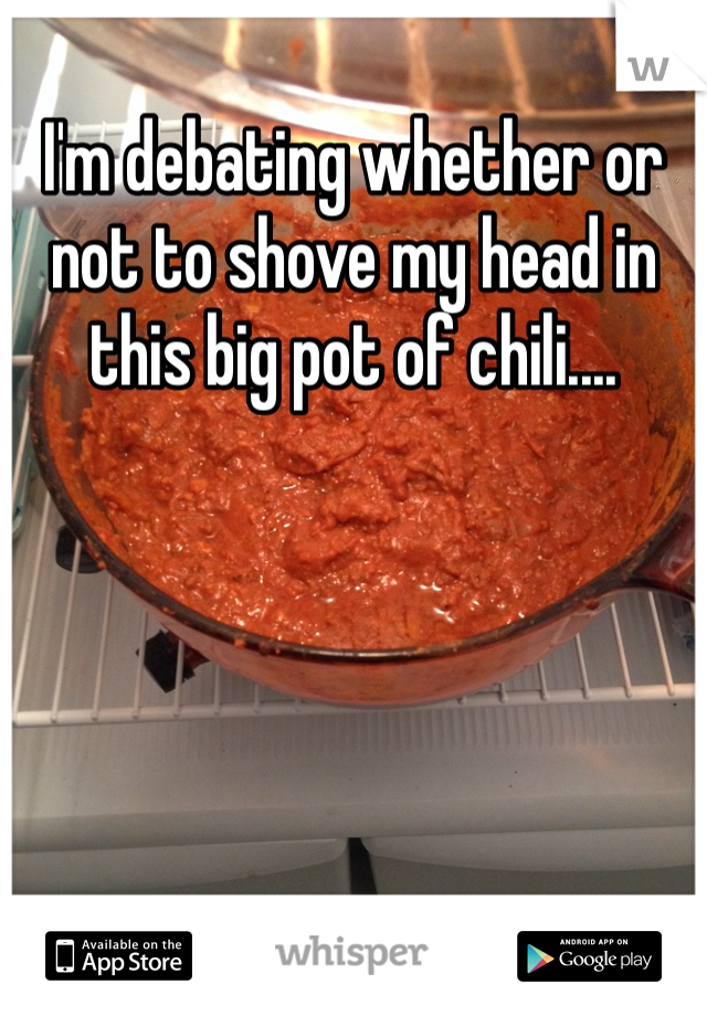 I'm debating whether or not to shove my head in this big pot of chili....  
