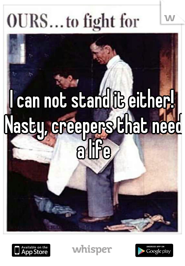 I can not stand it either! Nasty, creepers that need a life