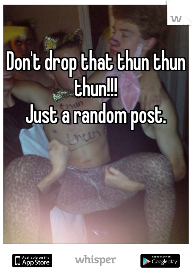 Don't drop that thun thun thun!!!
Just a random post.