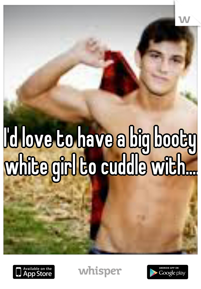 I'd love to have a big booty white girl to cuddle with....