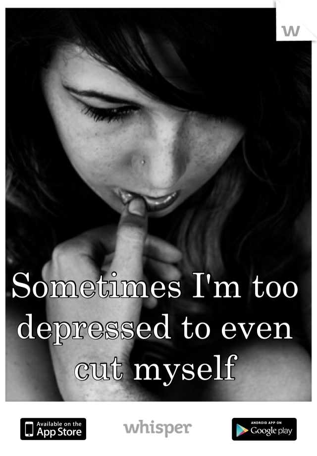 Sometimes I'm too depressed to even cut myself