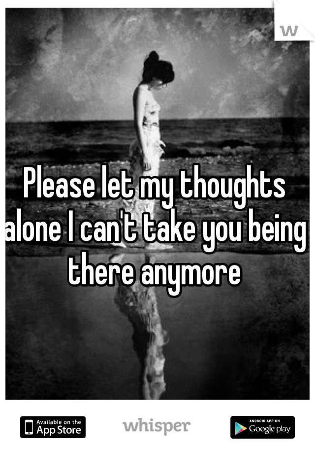 Please let my thoughts alone I can't take you being there anymore