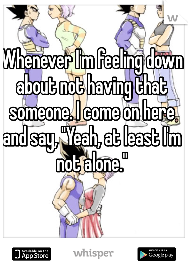 Whenever I'm feeling down about not having that someone. I come on here and say, "Yeah, at least I'm not alone."