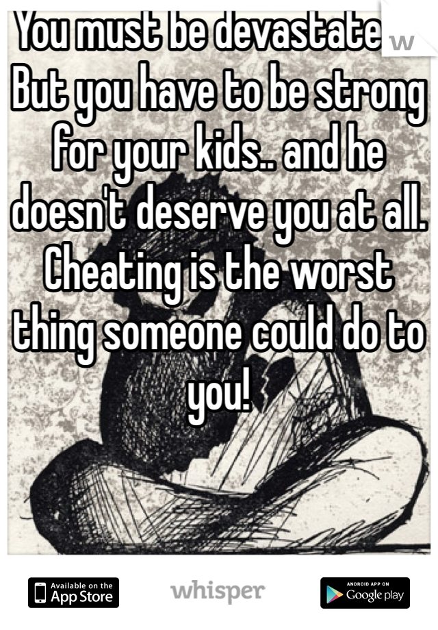 You must be devastated... But you have to be strong for your kids.. and he doesn't deserve you at all. Cheating is the worst thing someone could do to you!