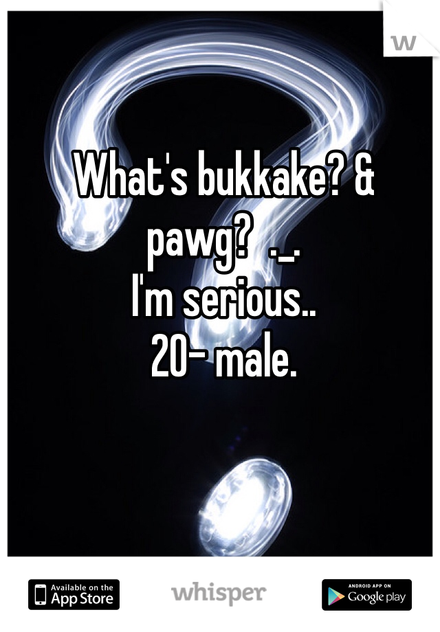 What's bukkake? & pawg?  ._. 
I'm serious.. 
20- male. 