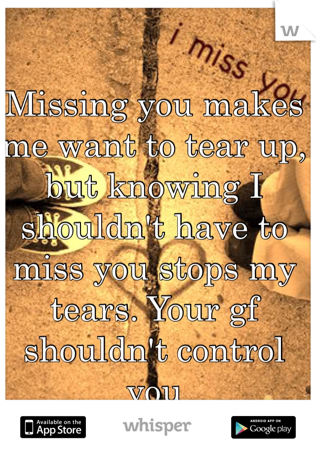 Missing you makes me want to tear up, but knowing I shouldn't have to miss you stops my tears. Your gf shouldn't control you