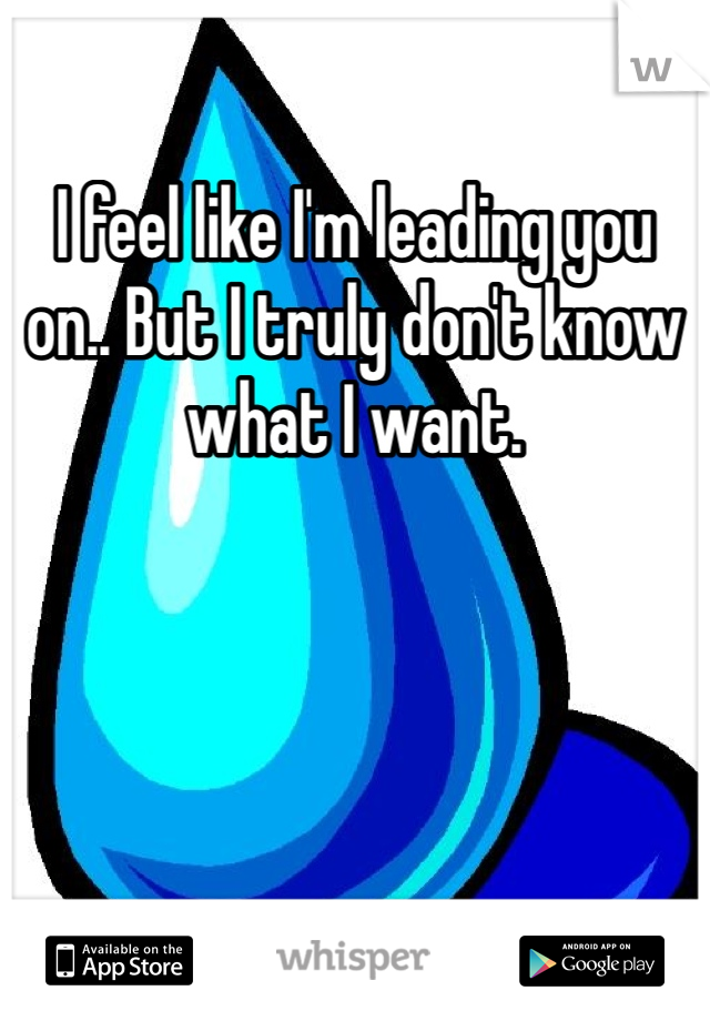 I feel like I'm leading you on.. But I truly don't know what I want.