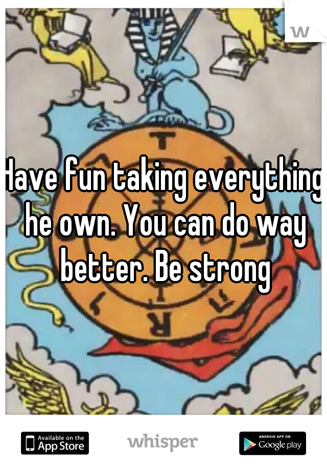 Have fun taking everything he own. You can do way better. Be strong