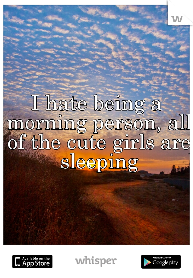 I hate being a morning person, all of the cute girls are sleeping