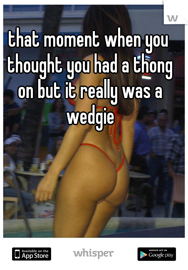 that moment when you thought you had a thong on but it really was a wedgie