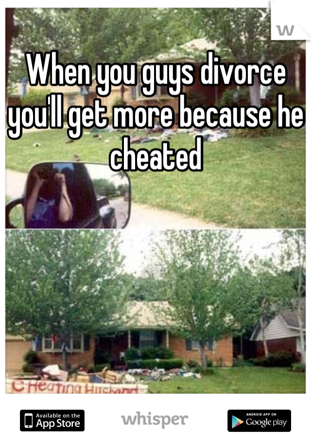 When you guys divorce you'll get more because he cheated